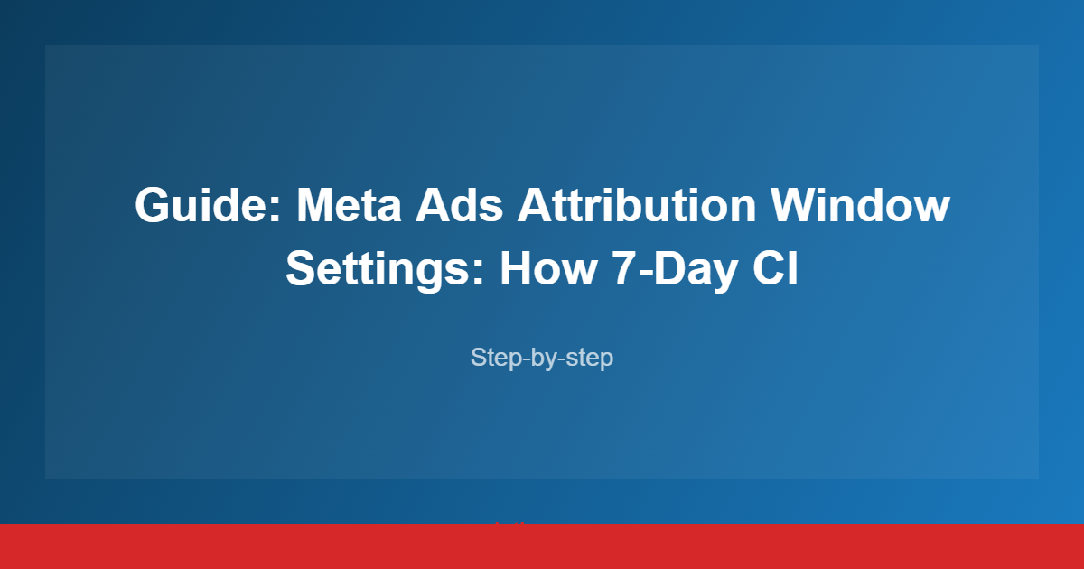 Guide: Meta Ads Attribution Window Settings: How 7-Day Cl
